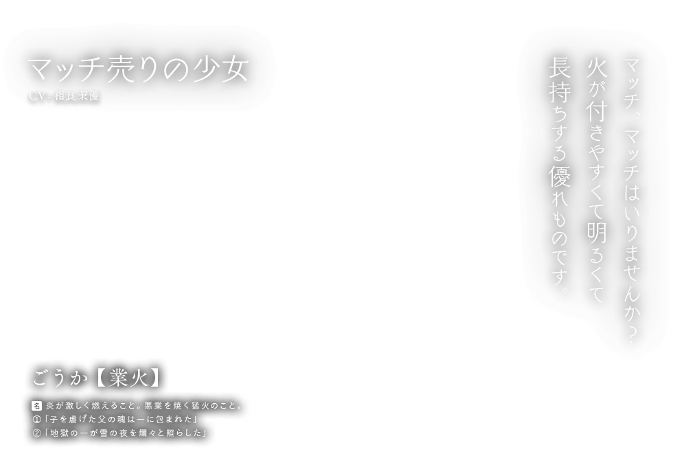 マッチ売りの少女 CV:相良茉優 ごうか【業火】[名]炎が激しく燃えること。悪業を焼く猛火のこと。①「子を虐げた父の魂は―に包まれた」②「地獄の―が雪の夜を爛々と照らした」