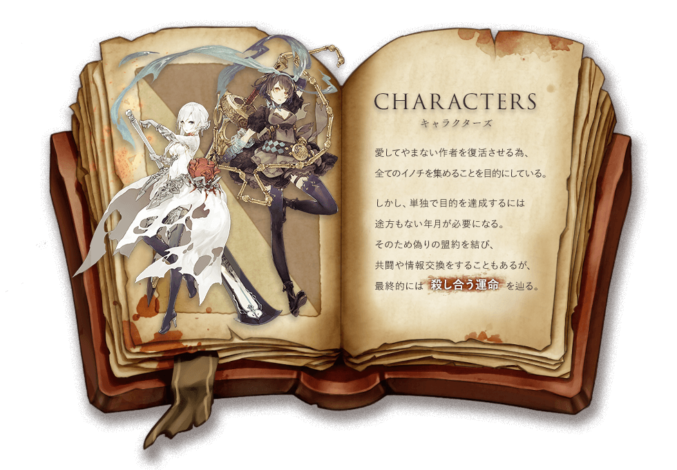 CHARACTERS キャラクターズ 愛してやまない作者を復活させる為、全てのイノチを集めることを目的にしている。しかし、単独で目的を達成するには途方もない年月が必要になる。そのため偽りの盟約を結び、共闘や情報交換をすることもあるが、最終的には殺し合う運命を辿る。