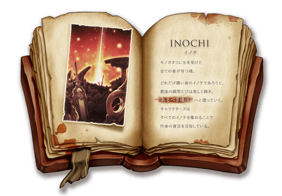 INOCHI イノチ モノガタリに生を受けた全ての者が持つ魂。どれだけ醜い者のイノチであろうと、最後の瞬間だけは美しく瞬き、ある場所へと還っていく。キャラクターズはすべてのイノチを集めることで作者の復活を目指している。