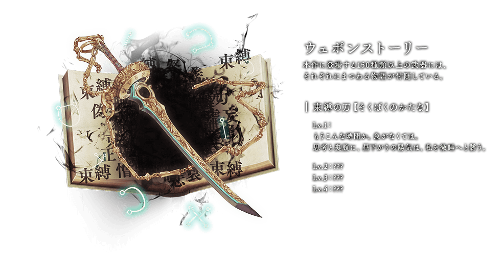 ウェポンストーリー 本作に登場する150種類以上の武器には、それぞれにまつわる物語が付随している。 束縛の刀【そくばくのかたな】 Lv.1：もうこんな時間か。急がなくては。思考と裏腹に、昼下がりの陽気は、私を微睡へと誘う。Lv.2：??? Lv.3：??? Lv.4：???