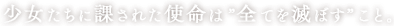 少女たちに課された使命は ”全てを滅ぼす” こと。