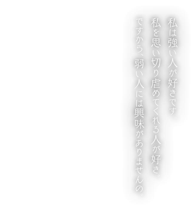 私は強い人が好きです。私を思い切り虐めてくれる人が好き。ですから、弱い人には興味がありませんの。