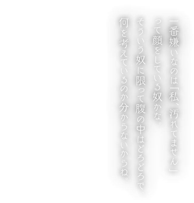 一番嫌いなのは「私、汚れてません」って顔をしている奴かな。そういう奴に限って腹の中はどろどろで、何を考えているのか分からないからね。
