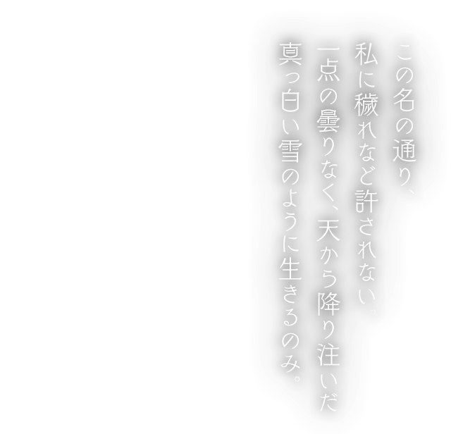 この名の通り、私に穢れなど許されない。一点の曇りなく、天から降り注いだ真っ白い雪のように生きるのみ。