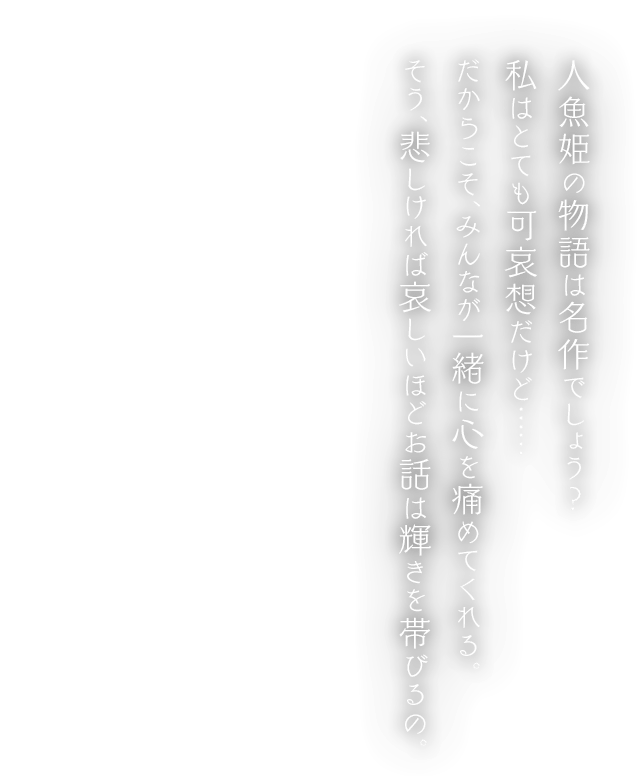 人魚姫の物語は名作でしょう？私はとても可哀想だけど…… だからこそ、みんなが一緒に心を痛めてくれる。そう、悲しければ哀しいほどお話は輝きを帯びるの。