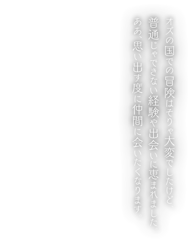 オズの国での冒険はそりゃ大変でしたけど、 普通じゃできない経験や出会いに恵まれました。ああ、思い出す度に仲間に会いたくなります。