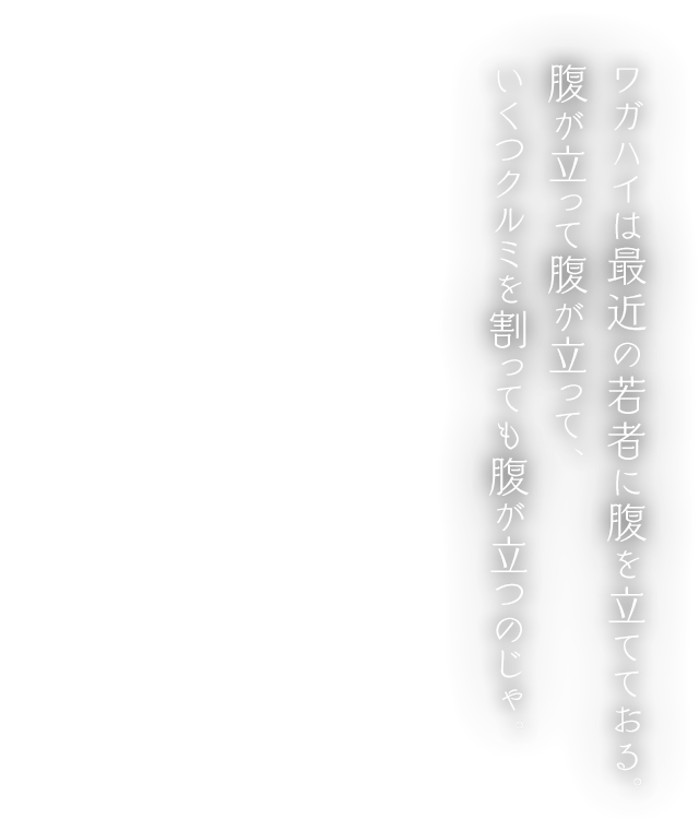 ワガハイは最近の若者に腹を立てておる。腹が立って腹が立って、いくつクルミを割っても腹が立つのじゃ。