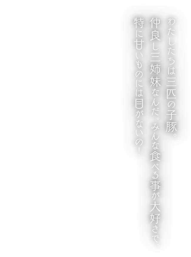 わたしたちは三匹の子豚。仲良し三姉妹なんだ。みんな食べる事が大好きで、特に甘いものには目がないの！