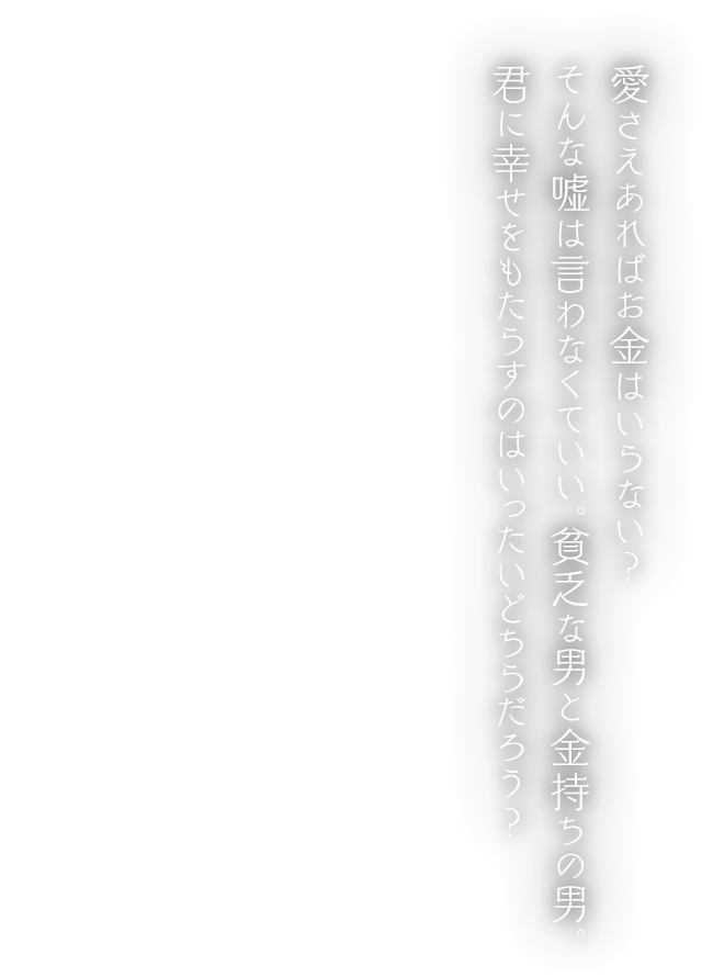 愛さえあればお金はいらない？ そんな嘘は言わなくていい。貧乏な男と金持ちの男。君に幸せをもたらすのはいったいどちらだろう？
