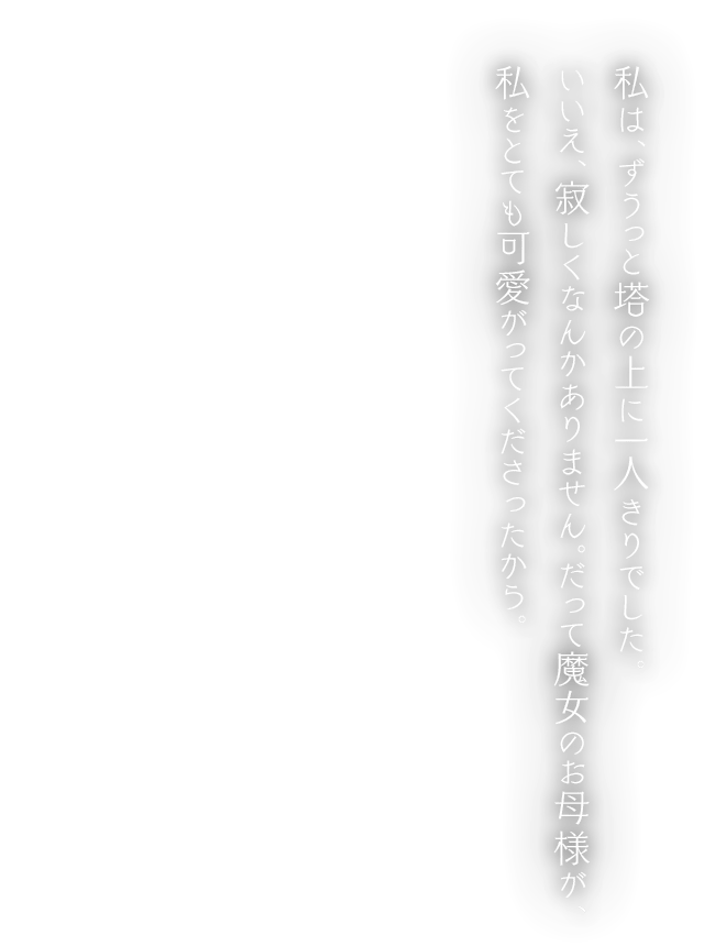 私は、ずうっと塔の上に一人きりでした。いいえ、寂しくなんかありません。だって魔女のお母様が、私をとても可愛がってくださったから。
