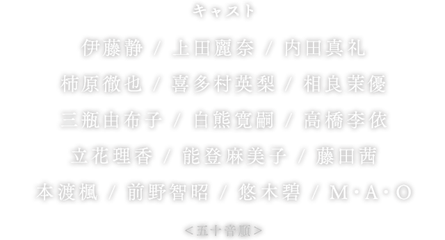 キャスト 伊藤静 / 上田麗奈 / 内田真礼 / 柿原徹也 / 喜多村英梨 / 相良茉優 / 三瓶由布子 / 白熊寛嗣 / 高橋李依 / 立花理香 / 能登麻美子 / 藤田茜 / 本渡楓 / 前野智昭 / 悠木碧 / M・A・O ＜五十音順＞