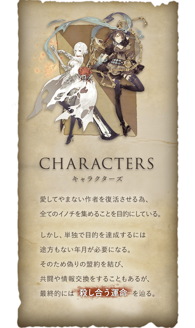 Characters キャラクターズ 愛してやまない作者を復活させる為、全てのイノチを集めることを目的にしている。しかし、単独で目的を達成するには途方もない年月が必要になる。そのため偽りの盟約を結び、共闘や情報交換をすることもあるが、最終的には殺し合う運命を辿る。