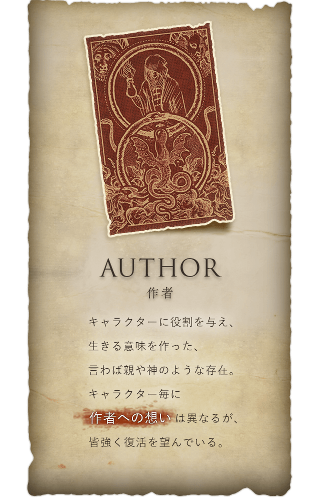 Author 作者 キャラクターに役割を与え、生きる意味を作った、言わば親や神のような存在。キャラクター毎に作者への想いは異なるが、皆強く復活を望んでいる。