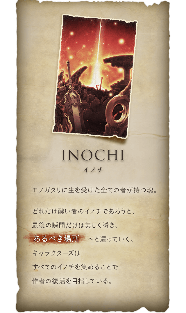 Inochi イノチ モノガタリに生を受けた全ての者が持つ魂。どれだけ醜い者のイノチであろうと、最後の瞬間だけは美しく瞬き、あるべき場所へと還っていく。キャラクターズはすべてのイノチを集めることで作者の復活を目指している。