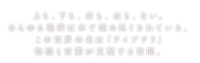 上も、下も、右も、左も、ない。あらゆる場所は本で埋め尽くされている。この世界の名は「ライブラリ」物語と言葉が支配する空間。