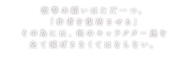 彼等の願いはただ一つ。「作者を復活させる」その為には、他のキャラクター達を全て滅ぼさなくてはならない。