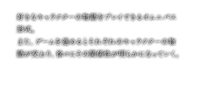 好きなキャラクターの物語をプレイできるオムニバス形式。また、ゲームを進めるとそれぞれのキャラクターの物語が交わり、徐々にその関係性が明らかになっていく。