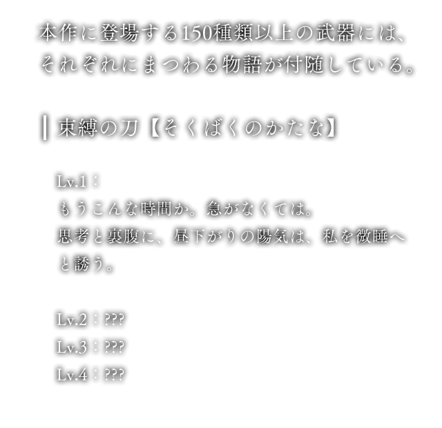 本作に登場する150種類以上の武器には、それぞれにまつわる物語が付随している。 束縛の刀【そくばくのかたな】 Lv.1：もうこんな時間か。急がなくては。思考と裏腹に、昼下がりの陽気は、私を微睡へと誘う。 Lv.2：??? Lv.3：??? Lv.4：???