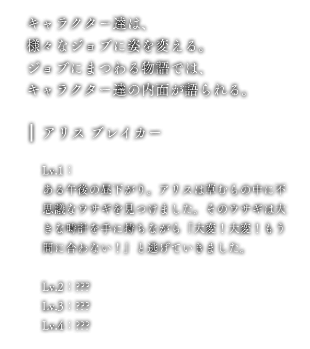 キャラクター達は、様々なジョブに姿を変える。ジョブにまつわる物語では、キャラクター達の内面が語られる。 アリス ブレイカー Lv.1：ある午後の昼下がり。アリスは草むらの中に不思議なウサギを見つけました。そのウサギは大きな時計を手に持ちながら「大変！大変！もう間に合わない！」と逃げていきました。 Lv.2：??? Lv.3：??? Lv.4：???
