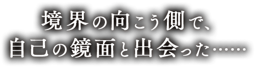 境界の向こう側で、自己の鏡面と出会った……
