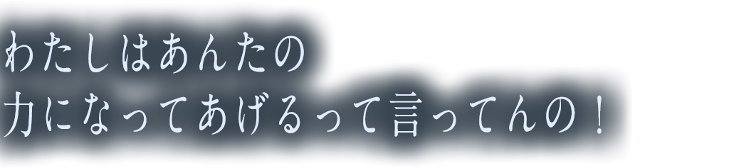 わたしはあんたの力になってあげるって言ってんの！
