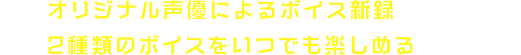 オリジナル声優によるボイス新録 2種類のボイスをいつでも楽しめる