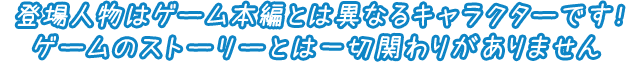 登場人物はゲーム本編とは異なるキャラクターです！ゲームのストーリーとは一切関わりがありません