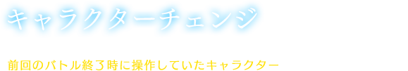 【キャラクターチェンジ】バトル開始時は、プレイヤーが非戦闘時に操作しているフィデルから、前回のバトル終了時に操作していたキャラクターへ自動的に切り替わる。