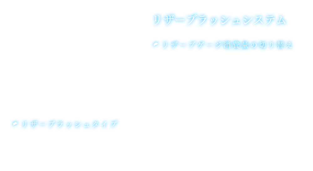 リザーブラッシュシステム 【リザーブゲージ消費量の切り替え】 リザーブゲージのストックが2以上ある場合、リザーブラッシュを使用する際のリザーブゲージ消費量を任意に切り替えることが可能。リザーブゲージは最大5まで溜めることができる。【リザーブラッシュタイプ】リザーブラッシュはセッティングで、操作キャラクターが発動するか、発動者を操作キャラクターとは別のキャラクターに設定するか選択することが可能。