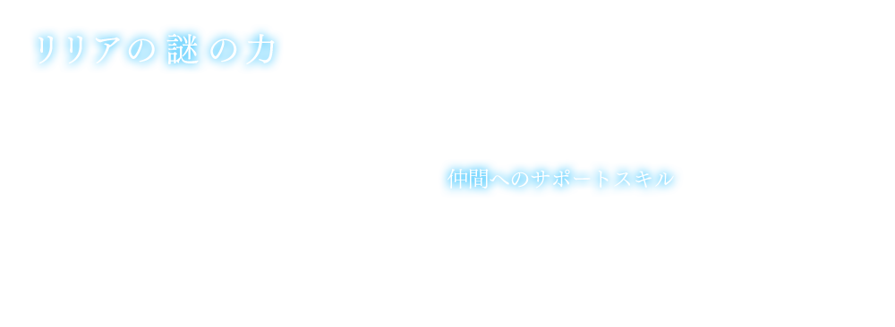 リリアの謎の力 バトル中、リリアの謎の力が突如発動し、周りの戦況を大きく変えることがある。　仲間へのサポートスキル　バトル中リリアはMPを消費して、一定時間、味方単体のステータスアップを行う補助スキルを発動する。スキルの種類は、武器による物理攻撃力アップ、物理防御力アップ、呪印術などによる精神攻撃力アップ、精神防御力アップが存在する。