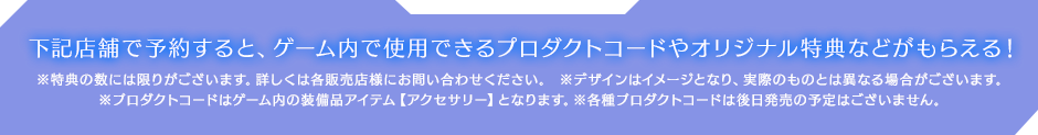 下記店舗で予約すると、ゲーム内で使用できるプロダクトコードやオリジナル特典などがもらえる！ ※特典の数には限りがございます。詳しくは各販売店様にお問い合わせください。※デザインはイメージとなり、実際のものとは異なる場合がございます。※プロダクトコードはゲーム内の装備品アイテム【アクセサリー】となります。※各種プロダクトコードは後日発売の予定はございません。