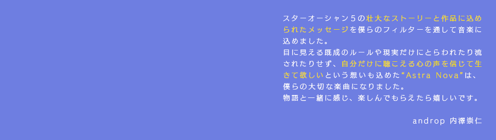 スターオーシャン５の壮大なストーリーと作品に込められたメッセージを僕らのフィルターを通して音楽に込めました。目に見える既成のルールや現実だけにとらわれたり流されたりせず、自分だけに聴こえる心の声を信じて生きて欲しいという想いも込めた“Astra Nova”は、僕らの大切な楽曲になりました。物語と一緒に感じ、楽しんでもらえたら嬉しいです。androp 内澤崇仁