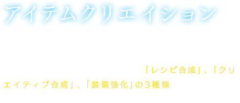 【アイテムクリエイション】パーティスキルの一部で、ウェルチから様々なアイテムクリエイションが学べる。アイテムクリエイションは大きく「レシピ合成」、「クリエイティブ合成」、「装備強化」の3種類に分かれており、場所を選ばずに、どこでもクリエイションが可能。