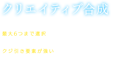 【クリエイティブ合成】所持しているアイテムの中から好きなモノを最大6つまで選択し、合成を行うと、別のアイテム1つに変換できる。クジ引き要素が強いが、レアなアイテムが手に入ることも……？