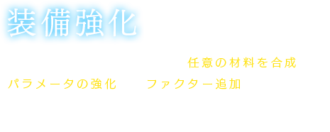 【装備強化】武器、防具、アクセサリーに任意の材料を合成して、パラメータの強化や、ファクター追加を行う。強化されるパラメータやファクターは合成した素材によって変化。