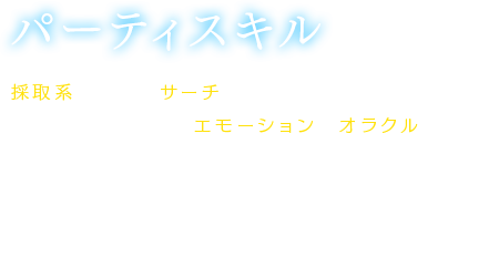 【パーティスキル】採取系スキルやサーチ系スキルといったフィールドで役に立つスキルや、エモーションやオラクルといった遊び心溢れるスキルまで多数存在。習得すると、自動的に効果を発揮するものや、プレイヤーが任意に使用するものがある。各々のスキルレベルを上げることによって効果が上昇する。