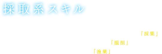 【採取系スキル】ミニマップ上に素材アイテムの採取ポイントが表示されるようになる。植物類などの素材アイテム採取が可能な「採集」、鉱物類などの素材アイテム採取が可能な「掘削」、海産物類などの素材アイテム採取が可能な「漁業」がある。