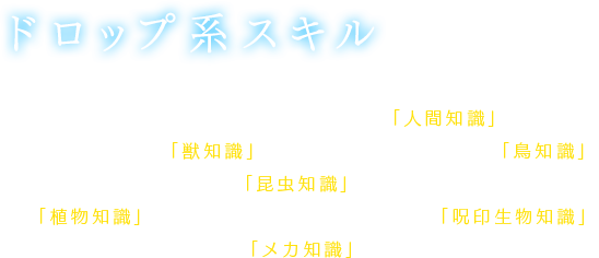 【ドロップ系スキル】対象となる種族のエネミーを倒した際に、アイテムのドロップ率が上昇する。人間系エネミーが対象の「人間知識」、獣系エネミーが対象の「獣知識」、鳥系エネミーが対象の「鳥知識」、昆虫系エネミーが対象の「昆虫知識」、植物系エネミーが対象の「植物知識」、呪印生物系エネミーが対象の「呪印生物知識」、メカ系エネミーが対象の「メカ知識」がある。