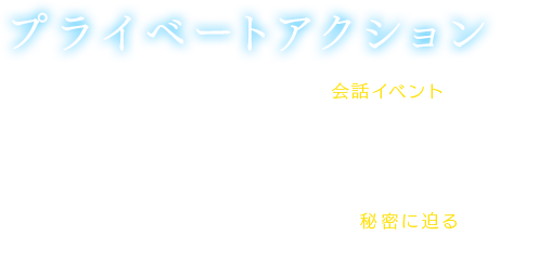 【プライベートアクション】街中や道中にて、各キャラクターとの会話イベントが楽しめるシステム。ストーリーの進行度や、キャラクターの感情度によって発生。各々が持つ感情度によって内容が変わり、ストーリーに関わる内容のものや日常会話、キャラクターの秘密に迫るものなど様々なプライベートアクションが存在。