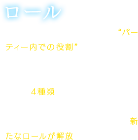 【ロール】各キャラクターにバトル中の“パーティー内での役割”を設定するシステム。パーティー全体で共有することができ、ロールは1キャラクターにつき4種類まで設定可能。ロールのレベルを上げたり、ストーリーを進めたりすることによって新たなロールが解放される。