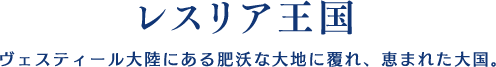 【レスリア王国】ヴェスティール大陸にある肥沃な大地に覆れ、恵まれた大国。