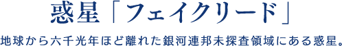 【惑星「フェイクリード」】地球から六千光年ほど離れた銀河連邦未探査領域にある惑星。