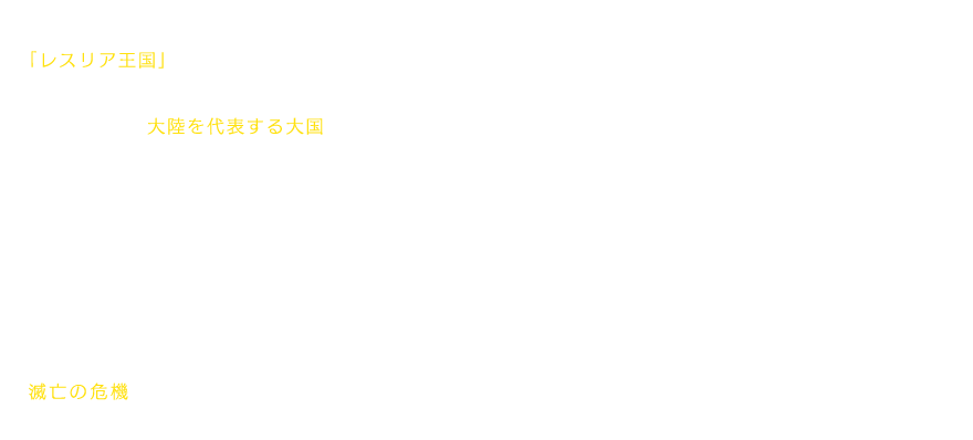 「レスリア王国」。三方を囲まれ、温暖な気候、風光明美かつ豊かな土壌にめぐまれた、大陸を代表する大国である。しかし、近隣諸国に比しても強大な国力に支えられてきたはずのこの国の人々が、今、平穏を脅かされつつあった。呪印による動物たちの凶暴化、さらには、「エイタロン」を名乗る強盗団が辺境地域を荒らしまわり、レスリアは「暗黒の７年間」と呼ばれる不安定な時期に陥ったのだ。王国の南端に位置する村「スタール」も、滅亡の危機に瀕していた。