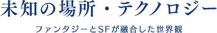 【未知の場所・テクノロジー】ファンタジーとSFが融合した世界観