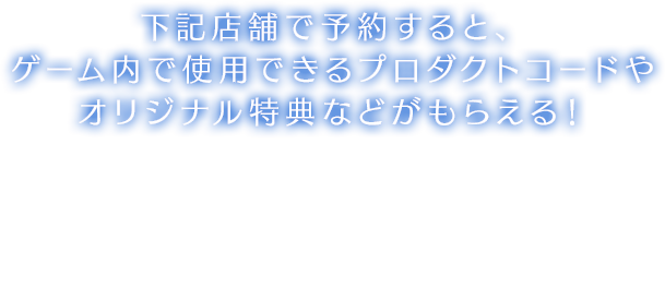 下記店舗で予約すると、ゲーム内で使用できるプロダクトコードやオリジナル特典などがもらえる！※特典の数には限りがございます。詳しくは各販売店様にお問い合わせください。※デザインはイメージとなり、実際のものとは異なる場合がございます。※プロダクトコードはゲーム内の装備品アイテム【アクセサリー】となります。※各種プロダクトコードは後日発売の予定はございません。