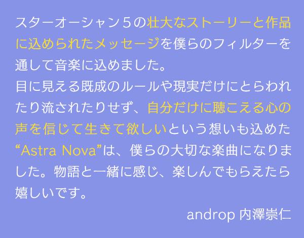 スターオーシャン５の壮大なストーリーと作品に込められたメッセージを僕らのフィルターを通して音楽に込めました。目に見える既成のルールや現実だけにとらわれたり流されたりせず、自分だけに聴こえる心の声を信じて生きて欲しいという想いも込めた“Astra Nova”は、僕らの大切な楽曲になりました。物語と一緒に感じ、楽しんでもらえたら嬉しいです。androp 内澤崇仁