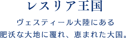 【レスリア王国】ヴェスティール大陸にある肥沃な大地に覆れ、恵まれた大国。