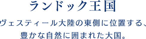 【ランドック王国】ヴェスティール大陸の東側に位置する、豊かな自然に囲まれた大国。