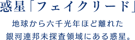 【惑星「フェイクリード」】地球から六千光年ほど離れた銀河連邦未探査領域にある惑星。