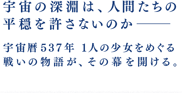 宇宙の深淵は、人間たちの平穏を許さないのか―――　宇宙暦537年　1人の少女をめぐる戦いの物語が、その幕を開ける。